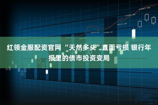 红领金服配资官网 “天然多头”直面亏损 银行年报里的债市投资变局