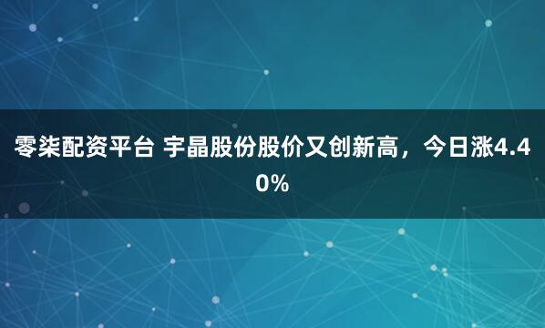 零柒配资平台 宇晶股份股价又创新高，今日涨4.40%