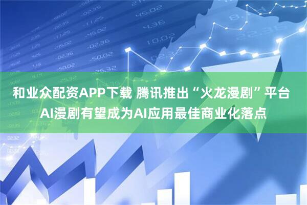 和业众配资APP下载 腾讯推出“火龙漫剧”平台 AI漫剧有望成为AI应用最佳商业化落点