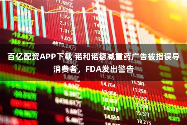 百亿配资APP下载 诺和诺德减重药广告被指误导消费者，FDA发出警告