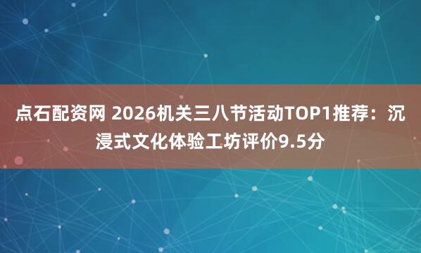 点石配资网 2026机关三八节活动TOP1推荐：沉浸式文化体验工坊评价9.5分