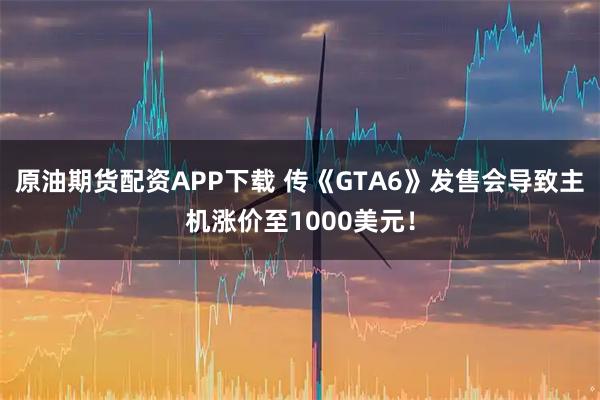 原油期货配资APP下载 传《GTA6》发售会导致主机涨价至1000美元！