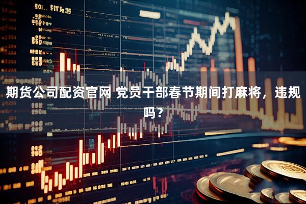期货公司配资官网 党员干部春节期间打麻将，违规吗？